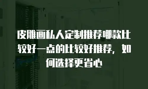 皮雕画私人定制推荐哪款比较好一点的比较好推荐，如何选择更省心