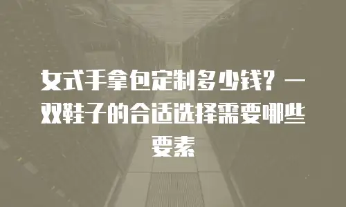 女式手拿包定制多少钱？一双鞋子的合适选择需要哪些要素