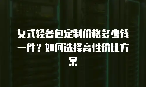 女式轻奢包定制价格多少钱一件？如何选择高性价比方案