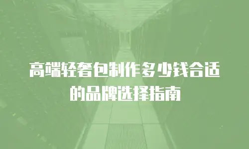 高端轻奢包制作多少钱合适的品牌选择指南