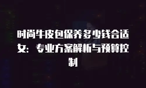 时尚牛皮包保养多少钱合适女：专业方案解析与预算控制