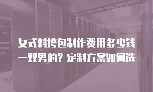女式斜挎包制作费用多少钱一双男的？定制方案如何选