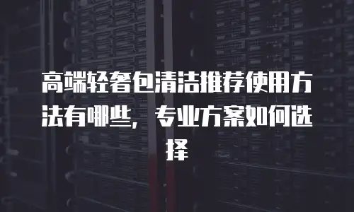 高端轻奢包清洁推荐使用方法有哪些，专业方案如何选择