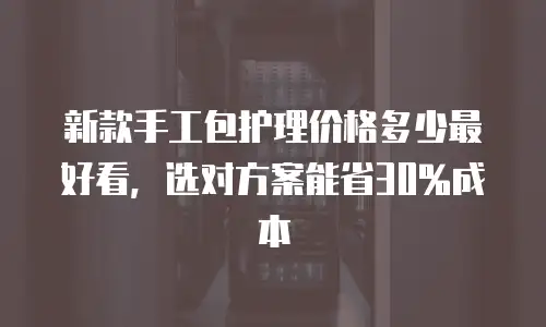 新款手工包护理价格多少最好看，选对方案能省30%成本