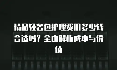 精品轻奢包护理费用多少钱合适吗？全面解析成本与价值