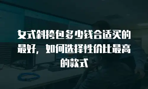 女式斜挎包多少钱合适买的最好，如何选择性价比最高的款式
