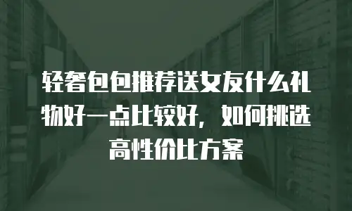 轻奢包包推荐送女友什么礼物好一点比较好，如何挑选高性价比方案