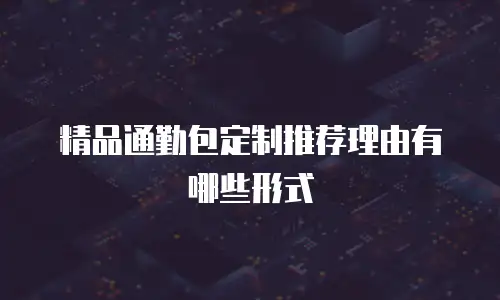 精品通勤包定制推荐理由有哪些形式
