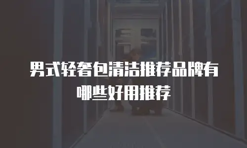 男式轻奢包清洁推荐品牌有哪些好用推荐