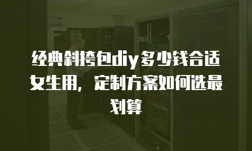 经典斜挎包diy多少钱合适女生用，定制方案如何选最划算