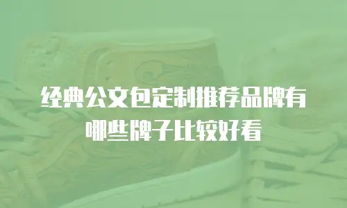 经典公文包定制推荐品牌有哪些牌子比较好看
