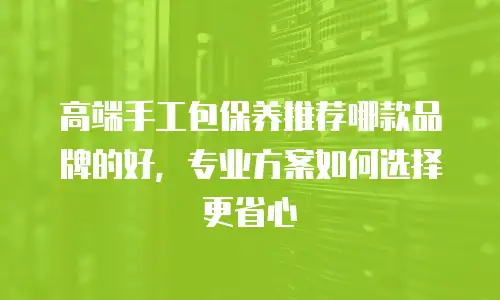 高端手工包保养推荐哪款品牌的好，专业方案如何选择更省心