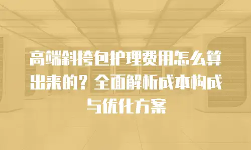 高端斜挎包护理费用怎么算出来的？全面解析成本构成与优化方案