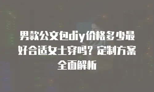 男款公文包diy价格多少最好合适女士穿吗？定制方案全面解析