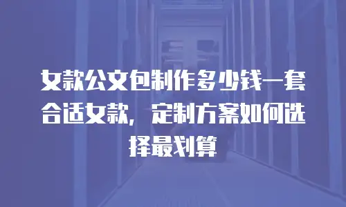 女款公文包制作多少钱一套合适女款，定制方案如何选择最划算