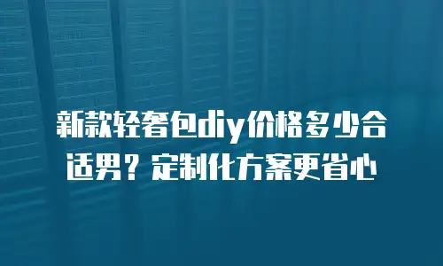 新款轻奢包diy价格多少合适男？定制化方案更省心