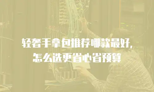 轻奢手拿包推荐哪款最好，怎么选更省心省预算