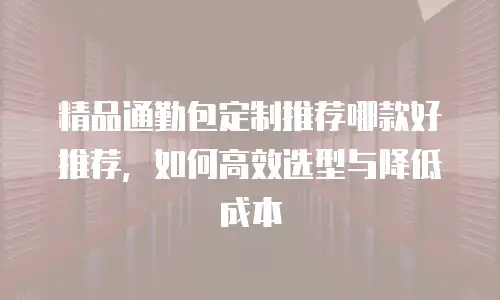 精品通勤包定制推荐哪款好推荐，如何高效选型与降低成本