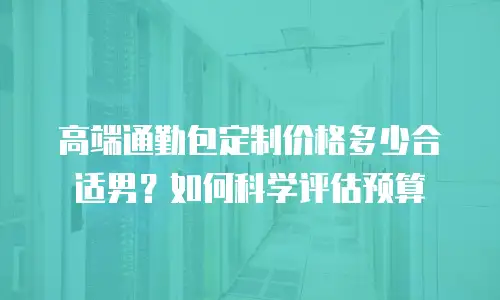 高端通勤包定制价格多少合适男？如何科学评估预算