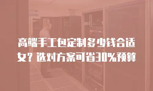 高端手工包定制多少钱合适女？选对方案可省30%预算