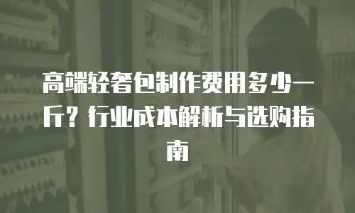 高端轻奢包制作费用多少一斤？行业成本解析与选购指南