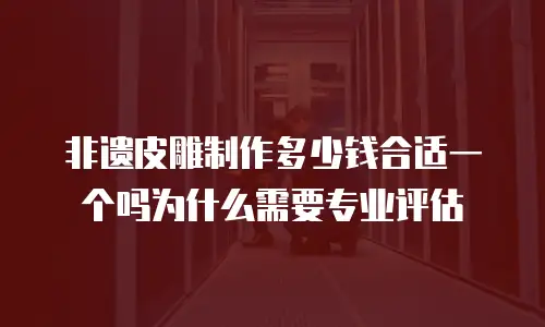 非遗皮雕制作多少钱合适一个吗为什么需要专业评估