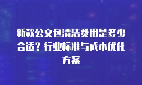 新款公文包清洁费用是多少合适？行业标准与成本优化方案