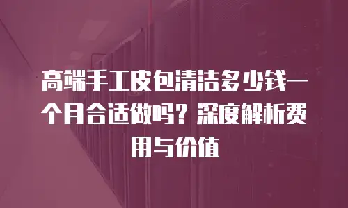 高端手工皮包清洁多少钱一个月合适做吗？深度解析费用与价值
