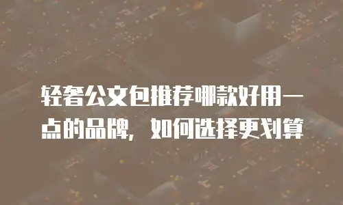 轻奢公文包推荐哪款好用一点的品牌，如何选择更划算