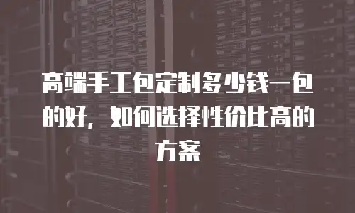 高端手工包定制多少钱一包的好，如何选择性价比高的方案