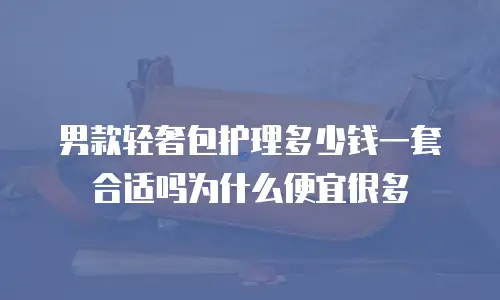 男款轻奢包护理多少钱一套合适吗为什么便宜很多