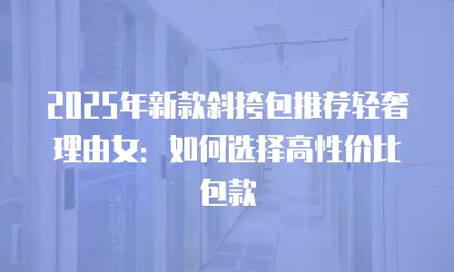 2025年新款斜挎包推荐轻奢理由女：如何选择高性价比包款