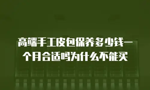 高端手工皮包保养多少钱一个月合适吗为什么不能买