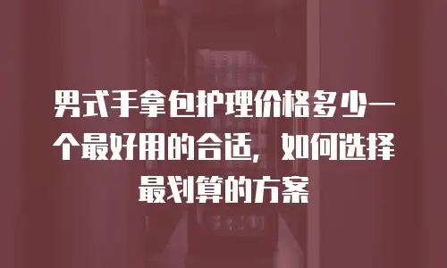 男式手拿包护理价格多少一个最好用的合适，如何选择最划算的方案