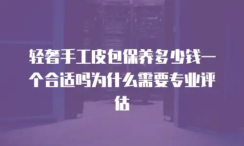 轻奢手工皮包保养多少钱一个合适吗为什么需要专业评估