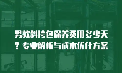 男款斜挎包保养费用多少天？专业解析与成本优化方案