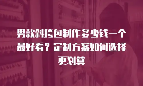男款斜挎包制作多少钱一个最好看？定制方案如何选择更划算