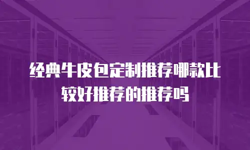 经典牛皮包定制推荐哪款比较好推荐的推荐吗