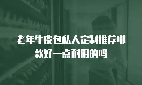 老年牛皮包私人定制推荐哪款好一点耐用的吗