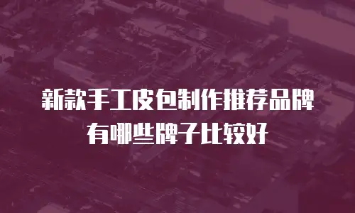 新款手工皮包制作推荐品牌有哪些牌子比较好