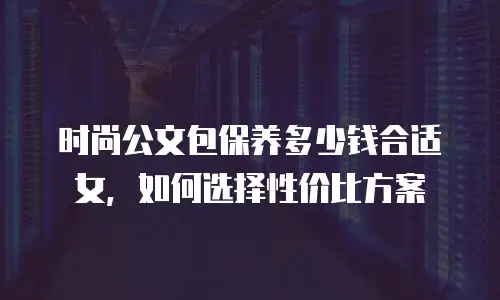 时尚公文包保养多少钱合适女，如何选择性价比方案