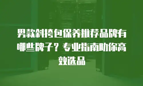 男款斜挎包保养推荐品牌有哪些牌子？专业指南助你高效选品