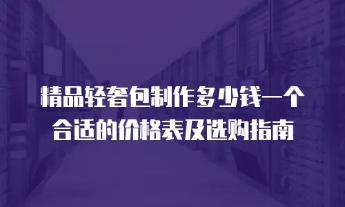 精品轻奢包制作多少钱一个合适的价格表及选购指南