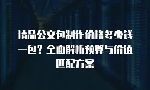 精品公文包制作价格多少钱一包？全面解析预算与价值匹配方案