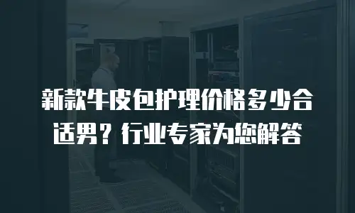 新款牛皮包护理价格多少合适男？行业专家为您解答