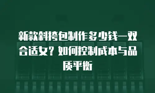 新款斜挎包制作多少钱一双合适女？如何控制成本与品质平衡