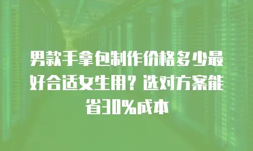 男款手拿包制作价格多少最好合适女生用？选对方案能省30%成本