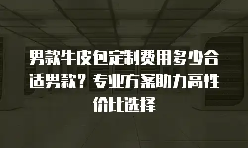男款牛皮包定制费用多少合适男款？专业方案助力高性价比选择
