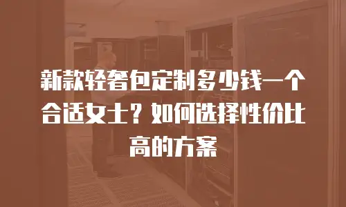 新款轻奢包定制多少钱一个合适女士？如何选择性价比高的方案
