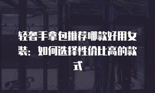 轻奢手拿包推荐哪款好用女装：如何选择性价比高的款式